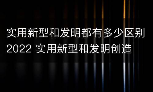 实用新型和发明都有多少区别2022 实用新型和发明创造