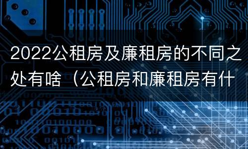 2022公租房及廉租房的不同之处有啥（公租房和廉租房有什么区别?用户可以住一辈子吗?）