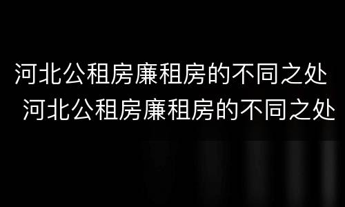 河北公租房廉租房的不同之处 河北公租房廉租房的不同之处有哪些
