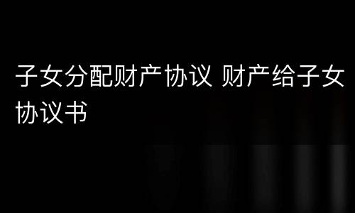 子女分配财产协议 财产给子女协议书