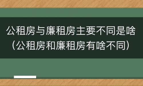 公租房与廉租房主要不同是啥（公租房和廉租房有啥不同）