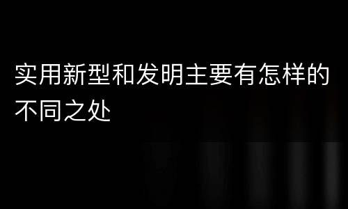 实用新型和发明主要有怎样的不同之处