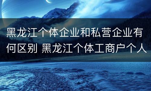 黑龙江个体企业和私营企业有何区别 黑龙江个体工商户个人所得税起征点 黑龙江个体企业和私营企业有何区别 黑龙江个体工商户个人所得税起征点