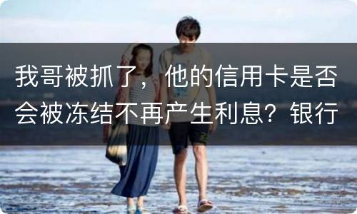 我哥被抓了，他的信用卡是否会被冻结不再产生利息？银行上门找我们家属应该怎么办