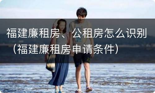 福建廉租房、公租房怎么识别（福建廉租房申请条件）