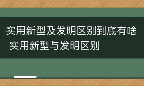 实用新型及发明区别到底有啥 实用新型与发明区别