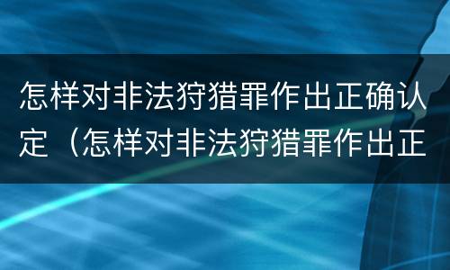 怎样对非法狩猎罪作出正确认定（怎样对非法狩猎罪作出正确认定呢）