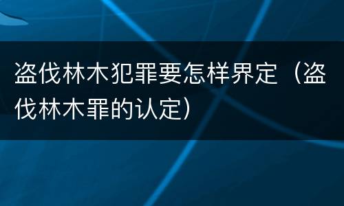 盗伐林木犯罪要怎样界定（盗伐林木罪的认定）