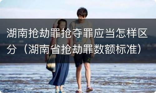 湖南抢劫罪抢夺罪应当怎样区分（湖南省抢劫罪数额标准）