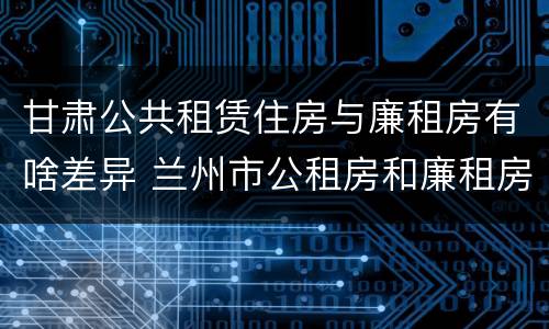 甘肃公共租赁住房与廉租房有啥差异 兰州市公租房和廉租房的区别