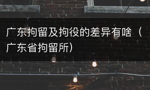 广东拘留及拘役的差异有啥（广东省拘留所）
