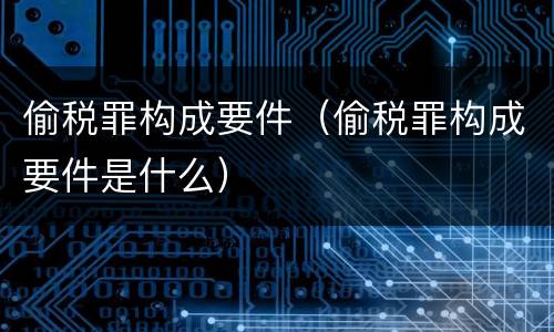 偷税罪构成要件（偷税罪构成要件是什么）