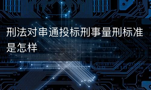 刑法对串通投标刑事量刑标准是怎样