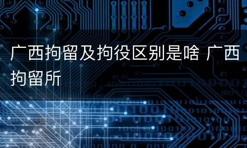 广西拘留及拘役区别是啥 广西拘留所