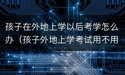 孩子在外地上学以后考学怎么办（孩子外地上学考试用不用回本地考来）
