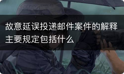 故意延误投递邮件案件的解释主要规定包括什么