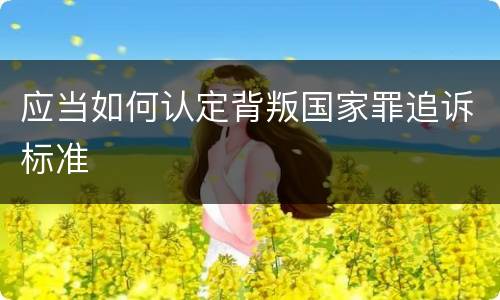 应当如何认定背叛国家罪追诉标准