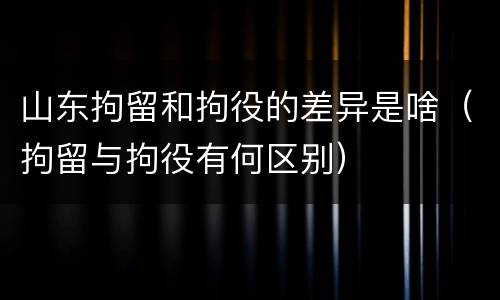 山东拘留和拘役的差异是啥（拘留与拘役有何区别）
