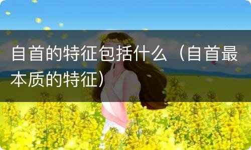 自首的特征包括什么（自首最本质的特征）