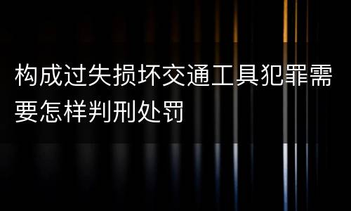 构成过失损坏交通工具犯罪需要怎样判刑处罚