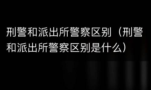 刑警和派出所警察区别（刑警和派出所警察区别是什么）