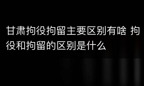 甘肃拘役拘留主要区别有啥 拘役和拘留的区别是什么