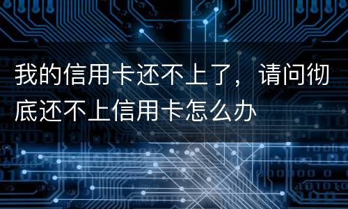 我的信用卡还不上了，请问彻底还不上信用卡怎么办