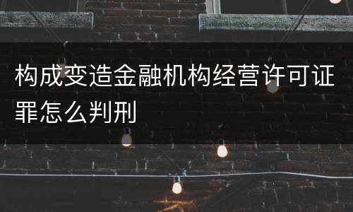 构成变造金融机构经营许可证罪怎么判刑 构成变造金融机构经营许可证罪怎么判刑