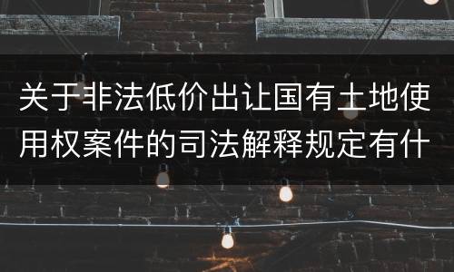 关于非法低价出让国有土地使用权案件的司法解释规定有什么主要内容