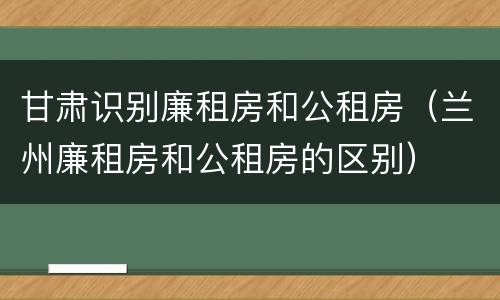 甘肃识别廉租房和公租房（兰州廉租房和公租房的区别）