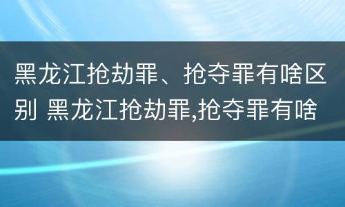 黑龙江抢劫罪、抢夺罪有啥区别 黑龙江抢劫罪,抢夺罪有啥区别呢