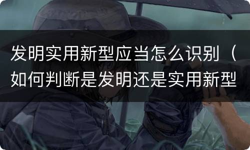发明实用新型应当怎么识别（如何判断是发明还是实用新型）