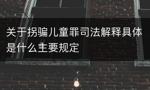 关于拐骗儿童罪司法解释具体是什么主要规定