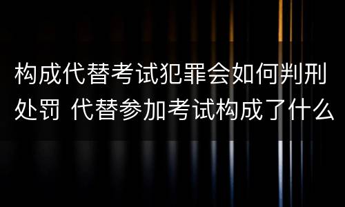构成代替考试犯罪会如何判刑处罚 代替参加考试构成了什么犯罪