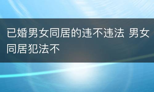 已婚男女同居的违不违法 男女同居犯法不