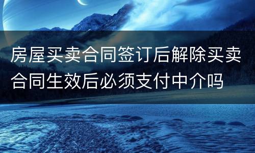 房屋买卖合同签订后解除买卖合同生效后必须支付中介吗