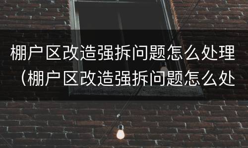 棚户区改造强拆问题怎么处理（棚户区改造强拆问题怎么处理好）