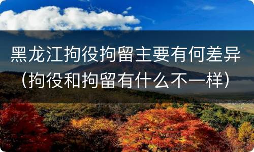 黑龙江拘役拘留主要有何差异（拘役和拘留有什么不一样）