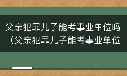 父亲犯罪儿子能考事业单位吗（父亲犯罪儿子能考事业单位吗有影响吗）