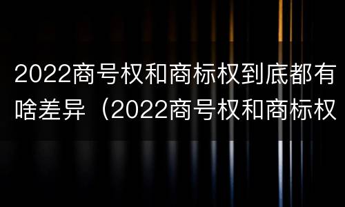 2022商号权和商标权到底都有啥差异（2022商号权和商标权到底都有啥差异呢）