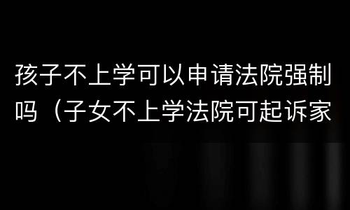 孩子不上学可以申请法院强制吗（子女不上学法院可起诉家长吗）