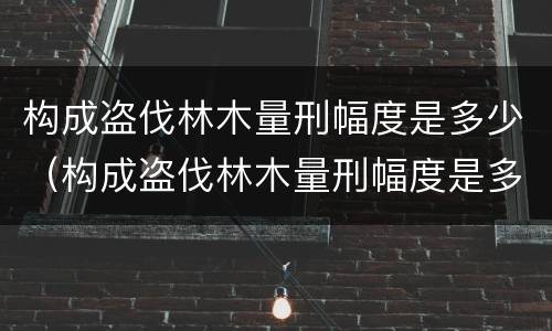 构成盗伐林木量刑幅度是多少（构成盗伐林木量刑幅度是多少年）