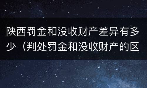 陕西罚金和没收财产差异有多少（判处罚金和没收财产的区别）