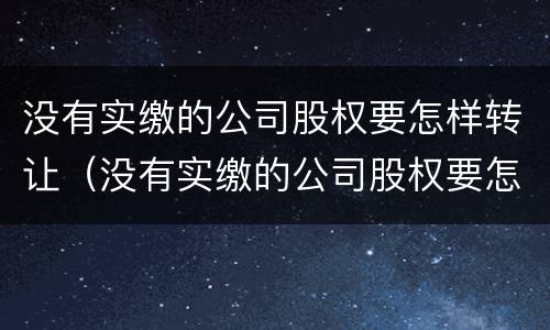 没有实缴的公司股权要怎样转让（没有实缴的公司股权要怎样转让呢）