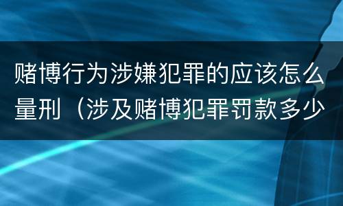 赌博行为涉嫌犯罪的应该怎么量刑（涉及赌博犯罪罚款多少）