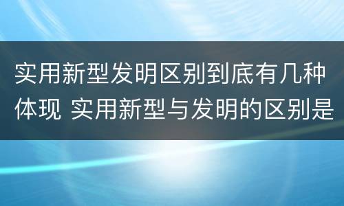 实用新型发明区别到底有几种体现 实用新型与发明的区别是什么