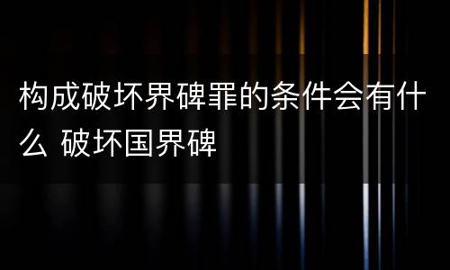 构成破坏界碑罪的条件会有什么 破坏国界碑