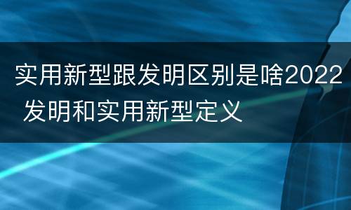 实用新型跟发明区别是啥2022 发明和实用新型定义