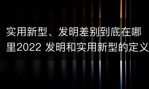 实用新型、发明差别到底在哪里2022 发明和实用新型的定义