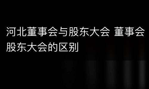 河北董事会与股东大会 董事会股东大会的区别